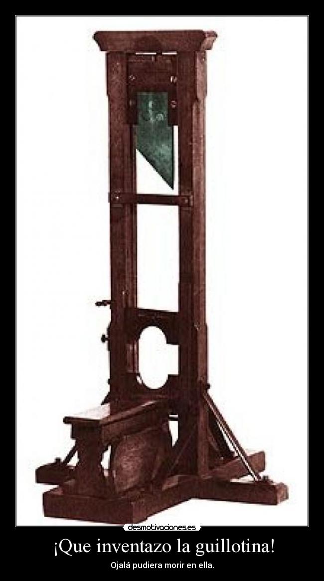 ¡Que inventazo la guillotina! - Ojalá pudiera morir en ella.