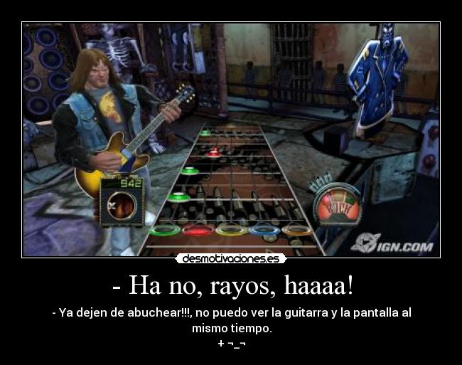 - Ha no, rayos, haaaa! - - Ya dejen de abuchear!!!, no puedo ver la guitarra y la pantalla al mismo tiempo.
+ ¬_¬