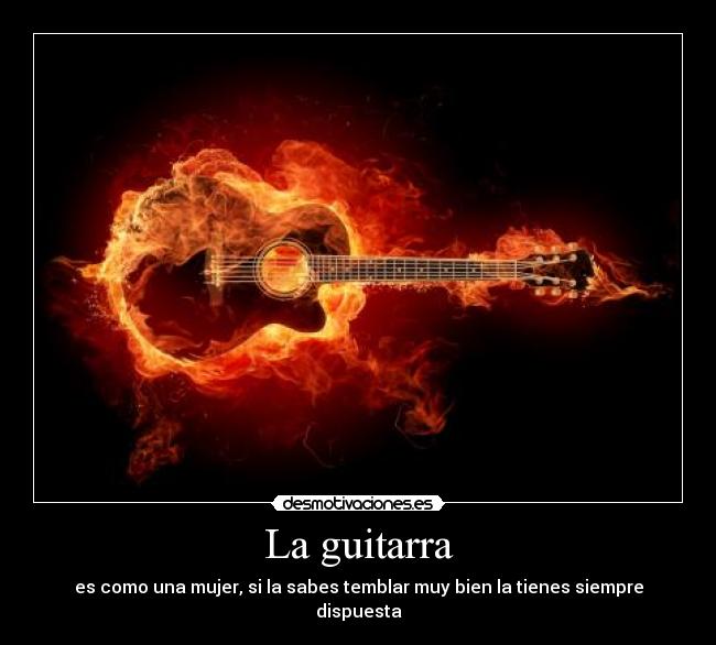 La guitarra - es como una mujer, si la sabes temblar muy bien la tienes siempre dispuesta