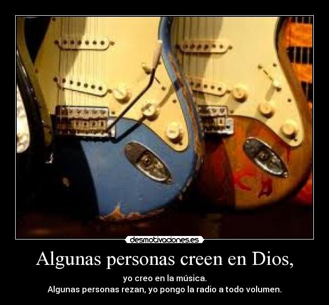 Algunas personas creen en Dios, - yo creo en la música.
Algunas personas rezan, yo pongo la radio a todo volumen.