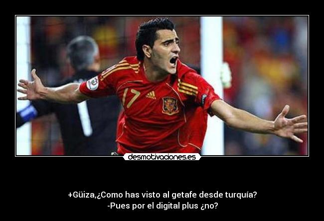       - +Güiza,¿Como has visto al getafe desde turquía?
-Pues por el digital plus ¿no?