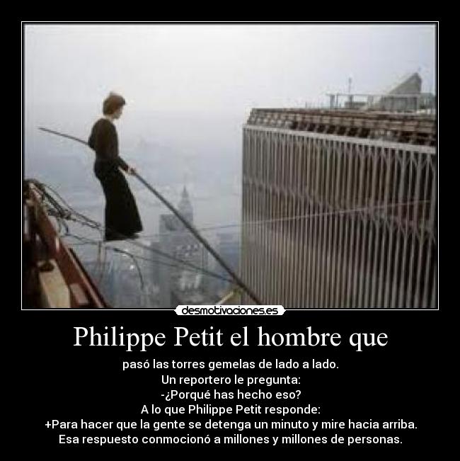 Philippe Petit el hombre que - pasó las torres gemelas de lado a lado.
Un reportero le pregunta:
-¿Porqué has hecho eso?
A lo que Philippe Petit responde:
+Para hacer que la gente se detenga un minuto y mire hacia arriba.
Esa respuesto conmocionó a millones y millones de personas.