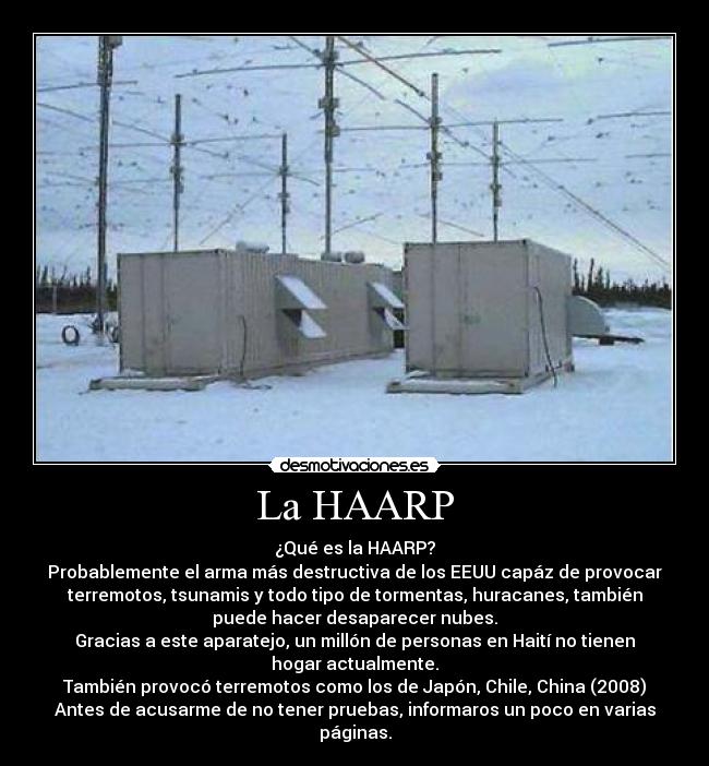 La HAARP - ¿Qué es la HAARP?
Probablemente el arma más destructiva de los EEUU capáz de provocar
terremotos, tsunamis y todo tipo de tormentas, huracanes, también
puede hacer desaparecer nubes.
Gracias a este aparatejo, un millón de personas en Haití no tienen
hogar actualmente.
También provocó terremotos como los de Japón, Chile, China (2008)
Antes de acusarme de no tener pruebas, informaros un poco en varias
páginas.