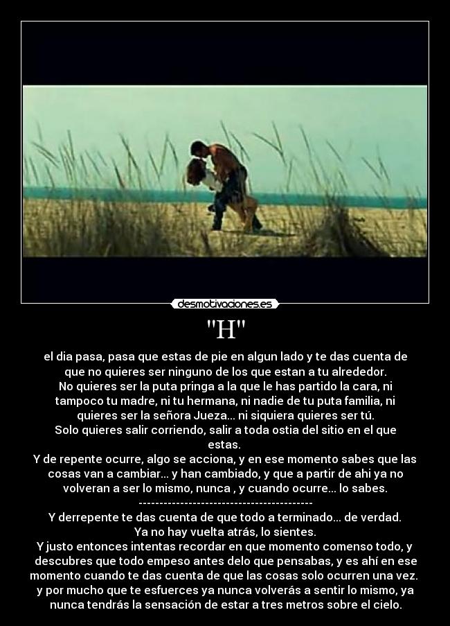 H - el dia pasa, pasa que estas de pie en algun lado y te das cuenta de
que no quieres ser ninguno de los que estan a tu alrededor.
No quieres ser la puta pringa a la que le has partido la cara, ni
tampoco tu madre, ni tu hermana, ni nadie de tu puta familia, ni
quieres ser la señora Jueza... ni siquiera quieres ser tú.
Solo quieres salir corriendo, salir a toda ostia del sitio en el que
estas.
Y de repente ocurre, algo se acciona, y en ese momento sabes que las
cosas van a cambiar... y han cambiado, y que a partir de ahi ya no
volveran a ser lo mismo, nunca , y cuando ocurre... lo sabes.
------------------------------------------
Y derrepente te das cuenta de que todo a terminado... de verdad.
Ya no hay vuelta atrás, lo sientes.
Y justo entonces intentas recordar en que momento comenso todo, y
descubres que todo empeso antes delo que pensabas, y es ahí en ese
momento cuando te das cuenta de que las cosas solo ocurren una vez.
y por mucho que te esfuerces ya nunca volverás a sentir lo mismo, ya
nunca tendrás la sensación de estar a tres metros sobre el cielo.