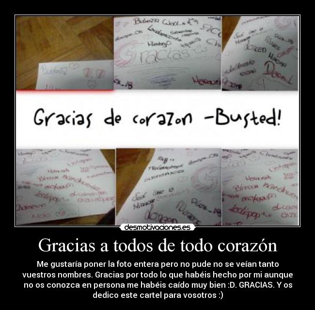 Gracias a todos de todo corazón - Me gustaría poner la foto entera pero no pude no se veían tanto
vuestros nombres. Gracias por todo lo que habéis hecho por mi aunque
no os conozca en persona me habéis caído muy bien :D. GRACIAS. Y os
dedico este cartel para vosotros :)