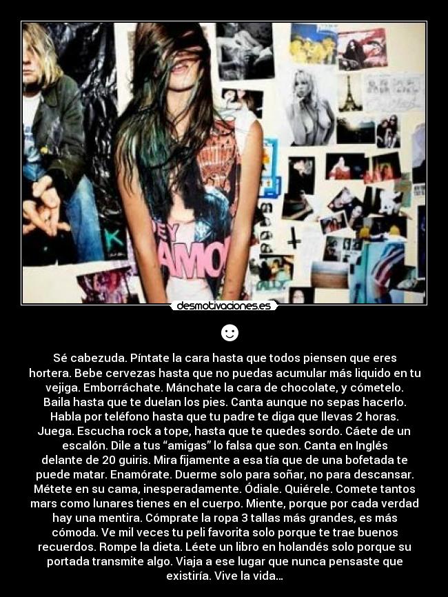 ☻ - Sé cabezuda. Píntate la cara hasta que todos piensen que eres
hortera. Bebe cervezas hasta que no puedas acumular más liquido en tu
vejiga. Emborráchate. Mánchate la cara de chocolate, y cómetelo.
Baila hasta que te duelan los pies. Canta aunque no sepas hacerlo.
Habla por teléfono hasta que tu padre te diga que llevas 2 horas.
Juega. Escucha rock a tope, hasta que te quedes sordo. Cáete de un
escalón. Dile a tus “amigas” lo falsa que son. Canta en Inglés
delante de 20 guiris. Mira fijamente a esa tía que de una bofetada te
puede matar. Enamórate. Duerme solo para soñar, no para descansar.
Métete en su cama, inesperadamente. Ódiale. Quiérele. Comete tantos
mars como lunares tienes en el cuerpo. Miente, porque por cada verdad
hay una mentira. Cómprate la ropa 3 tallas más grandes, es más
cómoda. Ve mil veces tu peli favorita solo porque te trae buenos
recuerdos. Rompe la dieta. Léete un libro en holandés solo porque su
portada transmite algo. Viaja a ese lugar que nunca pensaste que
existiría. Vive la vida…