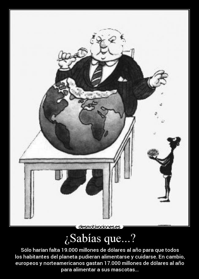 ¿Sabías que...? - Sólo harían falta 19.000 millones de dólares al año para que todos
los habitantes del planeta pudieran alimentarse y cuidarse. En cambio,
europeos y norteamericanos gastan 17.000 millones de dólares al año
para alimentar a sus mascotas...