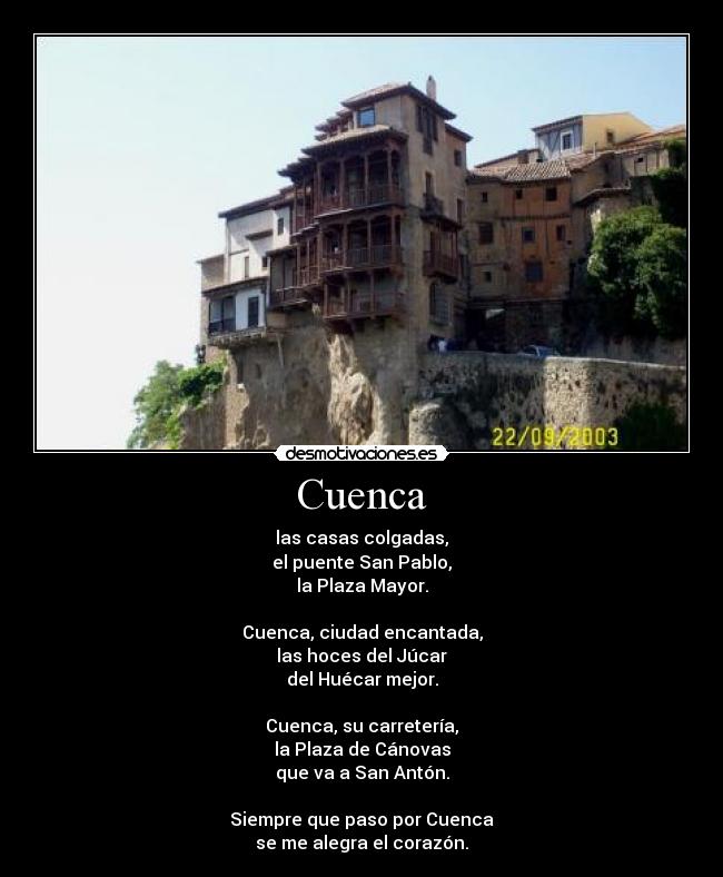 Cuenca - las casas colgadas,
el puente San Pablo,
la Plaza Mayor.
Cuenca, ciudad encantada,
las hoces del Júcar
del Huécar mejor.
Cuenca, su carretería,
la Plaza de Cánovas
que va a San Antón.
Siempre que paso por Cuenca
se me alegra el corazón.
