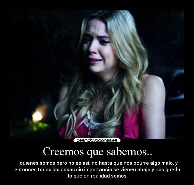 Creemos que sabemos.. - ..quienes somos pero no es así, no hasta que nos ocurre algo malo, y
entonces todas las cosas sin importancia se vienen abajo y nos queda
lo que en realidad somos