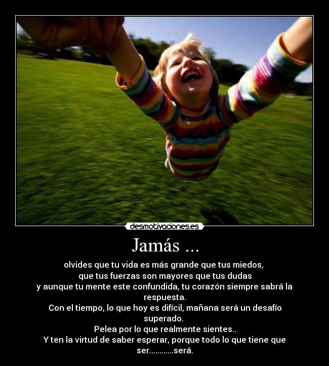 Jamás ... - olvides que tu﻿ vida es más grande que tus miedos, 
que tus fuerzas son mayores que tus dudas
y aunque tu mente este confundida, tu corazón siempre sabrá la respuesta.
Con el tiempo, lo que hoy es difícil, mañana será un desafío superado. 
Pelea por lo que realmente sientes..
Y ten la virtud de saber esperar, porque todo lo que tiene que ser............será.