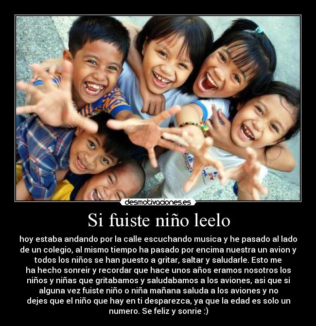 Si fuiste niño leelo - hoy estaba andando por la calle escuchando musica y he pasado al lado
de un colegio, al mismo tiempo ha pasado por encima nuestra un avion y
todos los niños se han puesto a gritar, saltar y saludarle. Esto me
ha hecho sonreir y recordar que hace unos años eramos nosotros los
niños y niñas que gritabamos y saludabamos a los aviones, asi que si
alguna vez fuiste niño o niña mañana saluda a los aviones y no
dejes que el niño que hay en ti desparezca, ya que la edad es solo un
numero. Se feliz y sonrie :)