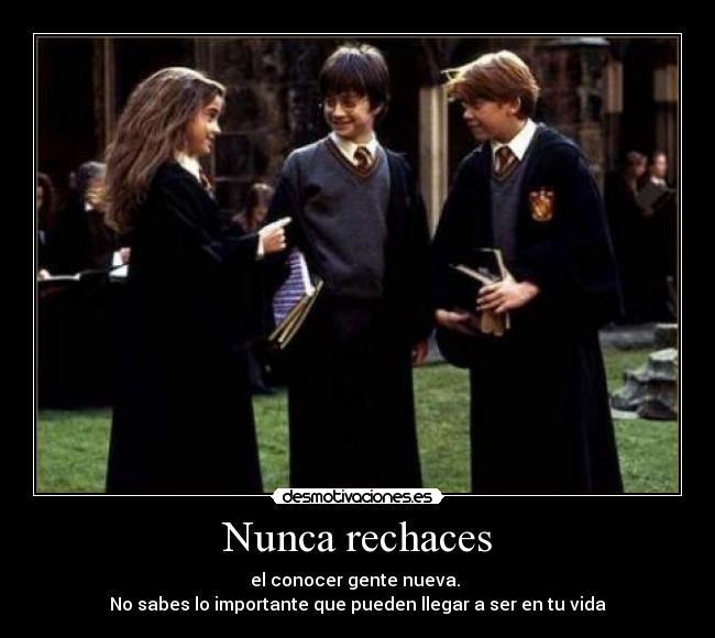 Nunca rechaces - el conocer gente nueva. 
No sabes lo importante que pueden llegar a ser en tu vida