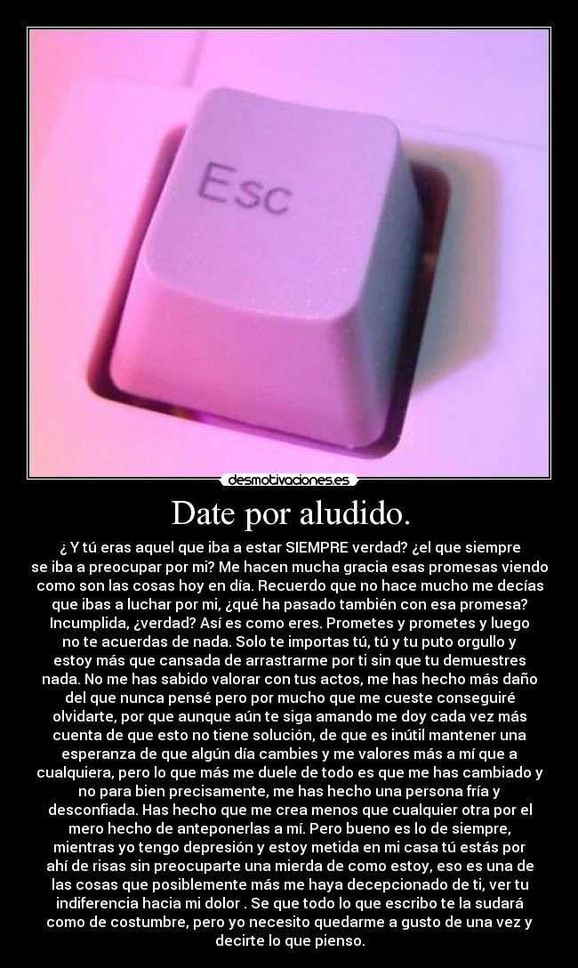 Date por aludido. - ¿ Y tú eras aquel que iba a estar SIEMPRE verdad? ¿el que siempre
se iba a preocupar por mi? Me hacen mucha gracia esas promesas viendo
como son las cosas hoy en día. Recuerdo que no hace mucho me decías
que ibas a luchar por mi, ¿qué ha pasado también con esa promesa?
Incumplida, ¿verdad? Así es como eres. Prometes y prometes y luego
no te acuerdas de nada. Solo te importas tú, tú y tu puto orgullo y
estoy más que cansada de arrastrarme por ti sin que tu demuestres
nada. No me has sabido valorar con tus actos, me has hecho más daño
del que nunca pensé pero por mucho que me cueste conseguiré
olvidarte, por que aunque aún te siga amando me doy cada vez más
cuenta de que esto no tiene solución, de que es inútil mantener una
esperanza de que algún día cambies y me valores más a mí que a
cualquiera, pero lo que más me duele de todo es que me has cambiado y
no para bien precisamente, me has hecho una persona fría y
desconfiada. Has hecho que me crea menos que cualquier otra por el
mero hecho de anteponerlas a mí. Pero bueno es lo de siempre,
mientras yo tengo depresión y estoy metida en mi casa tú estás por
ahí de risas sin preocuparte una mierda de como estoy, eso es una de
las cosas que posiblemente más me haya decepcionado de ti, ver tu
indiferencia hacia mi dolor . Se que todo lo que escribo te la sudará
como de costumbre, pero yo necesito quedarme a gusto de una vez y
decirte lo que pienso.