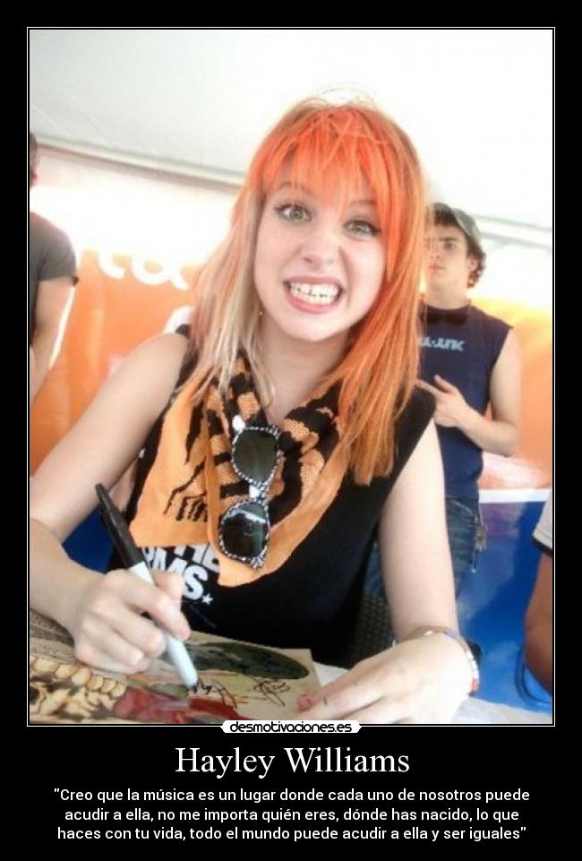 Hayley Williams - Creo que la música es un lugar donde cada uno de nosotros puede
acudir a ella, no me importa quién eres, dónde has nacido, lo que
haces con tu vida, todo el mundo puede acudir a ella y ser iguales
