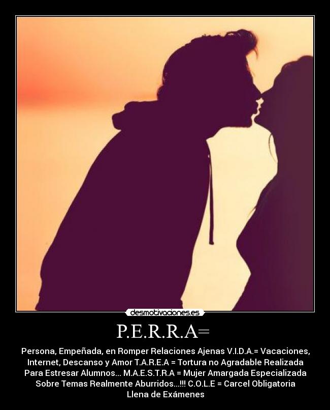 P.E.R.R.A= - Persona, Empeñada, en Romper Relaciones Ajenas V.I.D.A.= Vacaciones,
Internet, Descanso y Amor T.A.R.E.A = Tortura no Agradable Realizada
Para Estresar Alumnos... M.A.E.S.T.R.A = Mujer Amargada Especializada
Sobre Temas Realmente Aburridos...!!! C.O.L.E = Carcel Obligatoria
Llena de Exámenes
