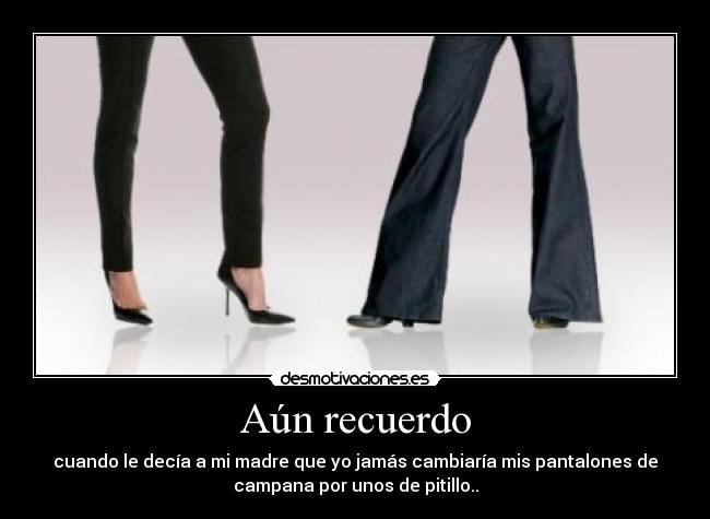 Aún recuerdo - cuando le decía a mi madre que yo jamás cambiaría mis pantalones de
campana por unos de pitillo..