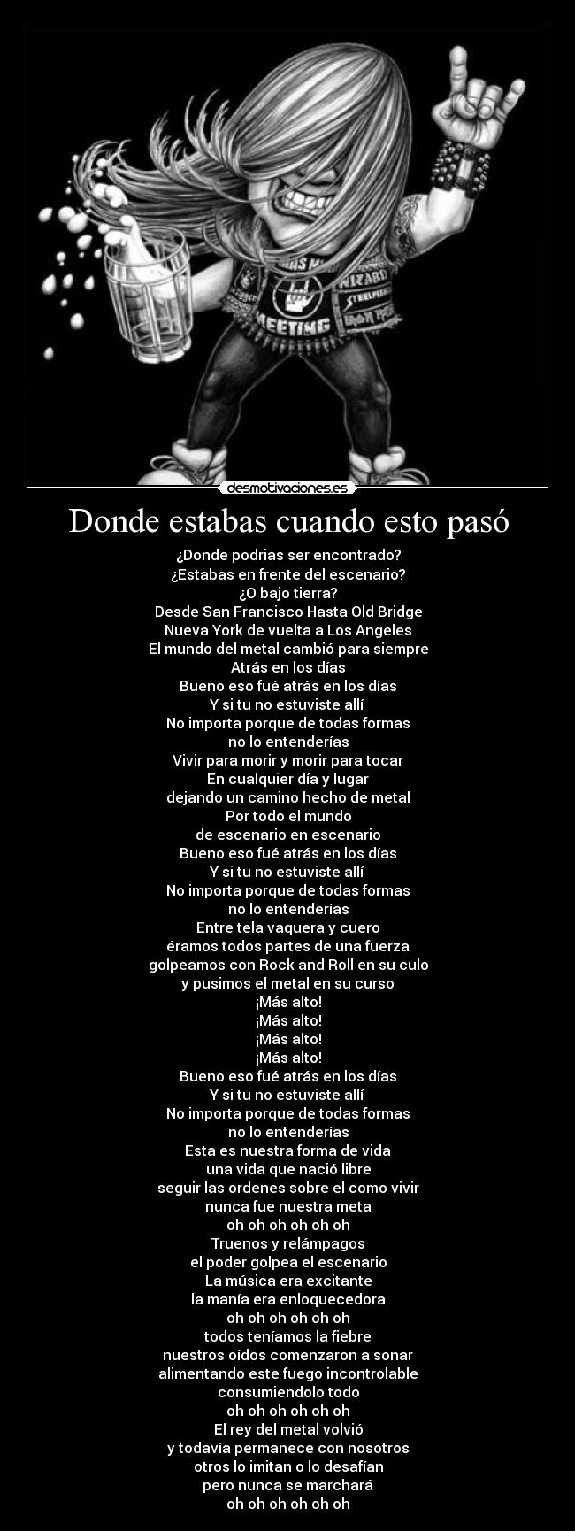 Donde estabas cuando esto pasó - ¿Donde podrias ser encontrado?
¿Estabas en frente del escenario?
¿O bajo tierra?
Desde San Francisco Hasta Old Bridge
Nueva York de vuelta a Los Angeles
El mundo del metal cambió para siempre
Atrás en los días
Bueno eso fué atrás en los días
Y si tu no estuviste allí
No importa porque de todas formas
no lo entenderías
Vivir para morir y morir para tocar
En cualquier día y lugar
dejando un camino hecho de metal
Por todo el mundo
de escenario en escenario
Bueno eso fué atrás en los días
Y si tu no estuviste allí
No importa porque de todas formas
no lo entenderías
Entre tela vaquera y cuero
éramos todos partes de una fuerza
golpeamos con Rock and Roll en su culo
y pusimos el metal en su curso
¡Más alto!
¡Más alto!
¡Más alto!
¡Más alto!
Bueno eso fué atrás en los días
Y si tu no estuviste allí
No importa porque de todas formas
no lo entenderías
Esta es nuestra forma de vida
una vida que nació libre
seguir las ordenes sobre el como vivir
nunca fue nuestra meta
oh oh oh oh oh oh
Truenos y relámpagos
el poder golpea el escenario
La música era excitante
la manía era enloquecedora
oh oh oh oh oh oh
todos teníamos la fiebre
nuestros oídos comenzaron a sonar
alimentando este fuego incontrolable
consumiendolo todo
oh oh oh oh oh oh
El rey del metal volvió
y todavía permanece con nosotros
otros lo imitan o lo desafían
pero nunca se marchará
oh oh oh oh oh oh