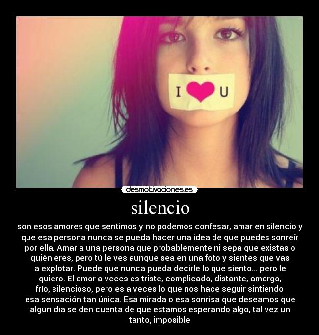 silencio - son esos amores que sentimos y no podemos confesar, amar en silencio y
que esa persona nunca se pueda hacer una idea de que puedes sonreír
por ella. Amar a una persona que probablemente ni sepa que existas o
quién eres, pero tú le ves aunque sea en una foto y sientes que vas
a explotar. Puede que nunca pueda decirle lo que siento... pero le
quiero. El amor a veces es triste, complicado, distante, amargo,
frío, silencioso, pero es a veces lo que nos hace seguir sintiendo
esa sensación tan única. Esa mirada o esa sonrisa que deseamos que
algún día se den cuenta de que estamos esperando algo, tal vez un
tanto, imposible