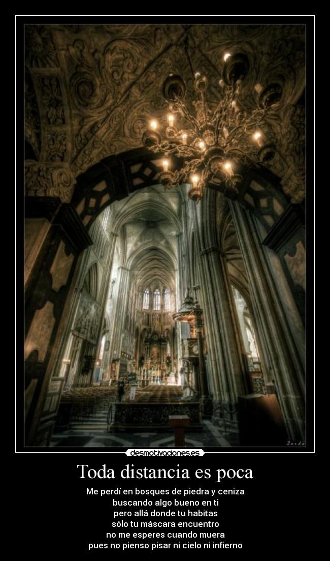 Toda distancia es poca - Me perdí en bosques de piedra y ceniza
buscando algo bueno en ti
pero allá donde tu habitas
sólo tu máscara encuentro
no me esperes cuando muera
pues no pienso pisar ni cielo ni infierno