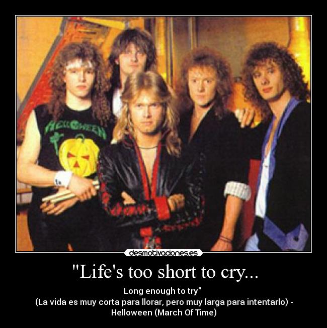 Lifes too short to cry... - Long enough to try 
(La vida es muy corta para llorar, pero muy larga para intentarlo) -
Helloween (March Of Time)