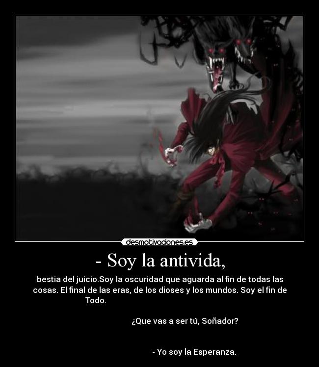 - Soy la antivida, - bestia del juicio.Soy la oscuridad que aguarda al fin de todas las
cosas. El final de las eras, de los dioses y los mundos. Soy el fin de
Todo.
¿Que vas a ser tú, Soñador?
- Yo soy la Esperanza.
