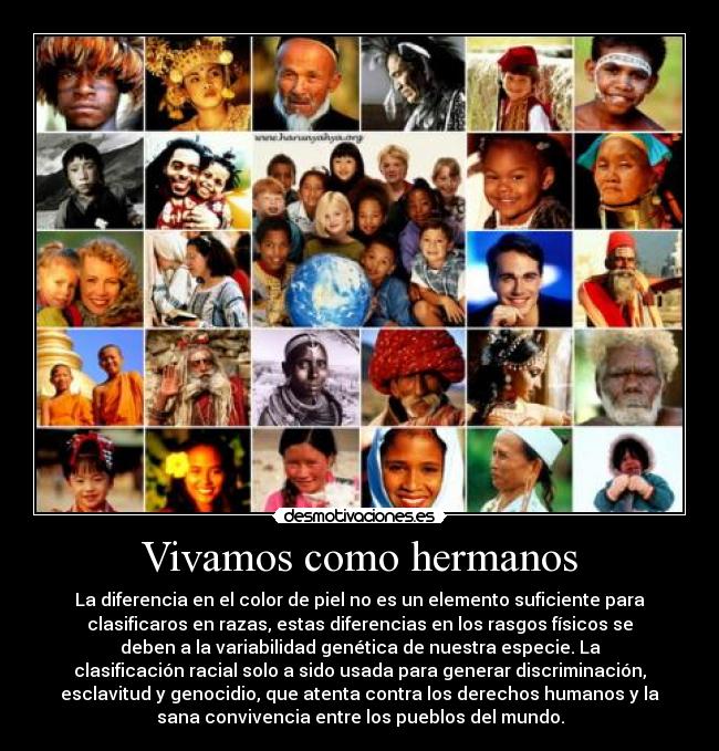 Vivamos como hermanos - La diferencia en el color de piel no es un elemento suficiente para
clasificaros en razas, estas diferencias en los rasgos físicos se
deben a la variabilidad genética de nuestra especie. La
clasificación racial solo a sido usada para generar discriminación,
esclavitud y genocidio, que atenta contra los derechos humanos y la
sana convivencia entre los pueblos del mundo.