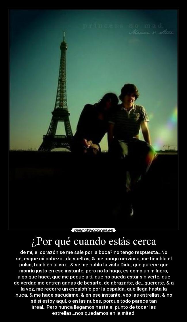 ¿Por qué cuando estás cerca - de mí, el corazón se me sale por la boca? no tengo respuesta...No
sé, esque mi cabeza...da vueltas, & me pongo nerviosa, me tiembla el
pulso, también la voz...& se me nubla la vista.Diría, que parece que
moriría justo en ese instante, pero no lo hago, es como un milagro,
algo que hace, que me pegue a tí, que no pueda estar sin verte, que
de verdad me entren ganas de besarte, de abrazarte, de...quererte. & a
la vez, me recorre un escalofrío por la espalda, que llega hasta la
nuca, & me hace sacudirme, & en ese instante, veo las estrellas, & no
sé si estoy aquí, o en las nubes, porque todo parece tan
irreal...Pero nunca llegamos hasta el punto de tocar las
estrellas...nos quedamos en la mitad.