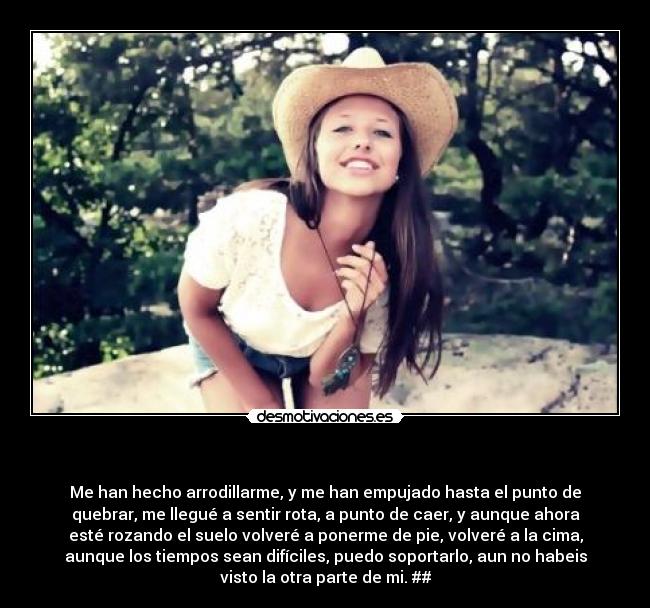 - Me han hecho arrodillarme, y me han empujado hasta el punto de
quebrar, me llegué a sentir rota, a punto de caer, y aunque ahora
esté rozando el suelo volveré a ponerme de pie, volveré a la cima,
aunque los tiempos sean difíciles, puedo soportarlo, aun no habeis
visto la otra parte de mi. ##