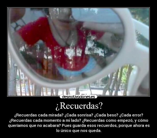 ¿Recuerdas? - ¿Recuerdas cada mirada? ¿Cada sonrisa? ¿Cada beso? ¿Cada error?
¿Recuerdas cada momento a mi lado? ¿Recuerdas como empezó, y cómo
queríamos que no acabara? Pues guarda esos recuerdos, porque ahora es
lo único que nos queda.