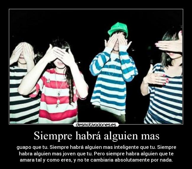 Siempre habrá alguien mas - guapo que tu. Siempre habrá alguien mas inteligente que tu. Siempre
habra alguien mas joven que tu. Pero siempre habra alguien que te
amara tal y como eres, y no te cambiaria absolutamente por nada.