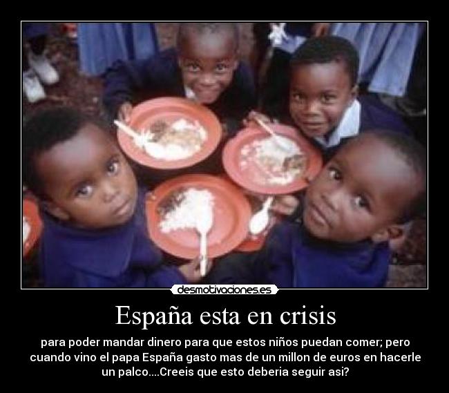 España esta en crisis - para poder mandar dinero para que estos niños puedan comer; pero
cuando vino el papa España gasto mas de un millon de euros en hacerle
un palco....Creeis que esto deberia seguir asi?