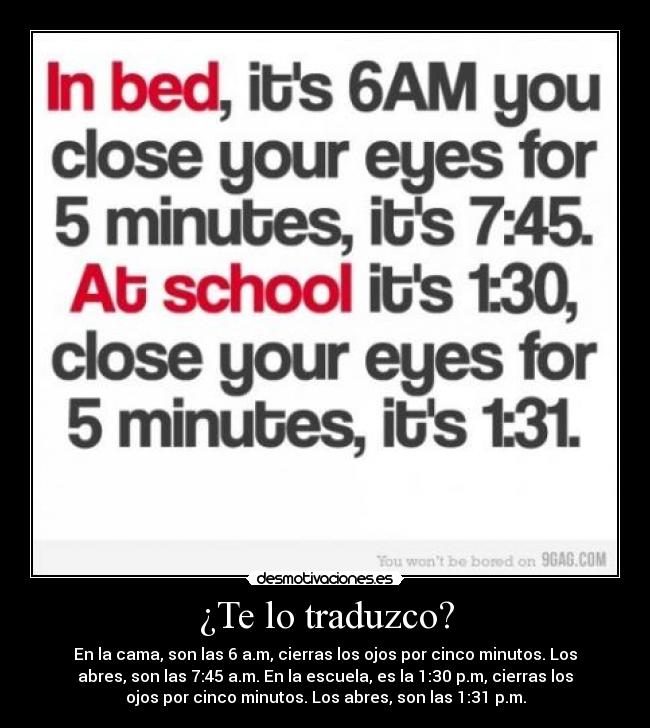 ¿Te lo traduzco? - En la cama, son las 6 a.m, cierras los ojos por cinco minutos. Los
abres, son las 7:45 a.m. En la escuela, es la 1:30 p.m, cierras los
ojos por cinco minutos. Los abres, son las 1:31 p.m.