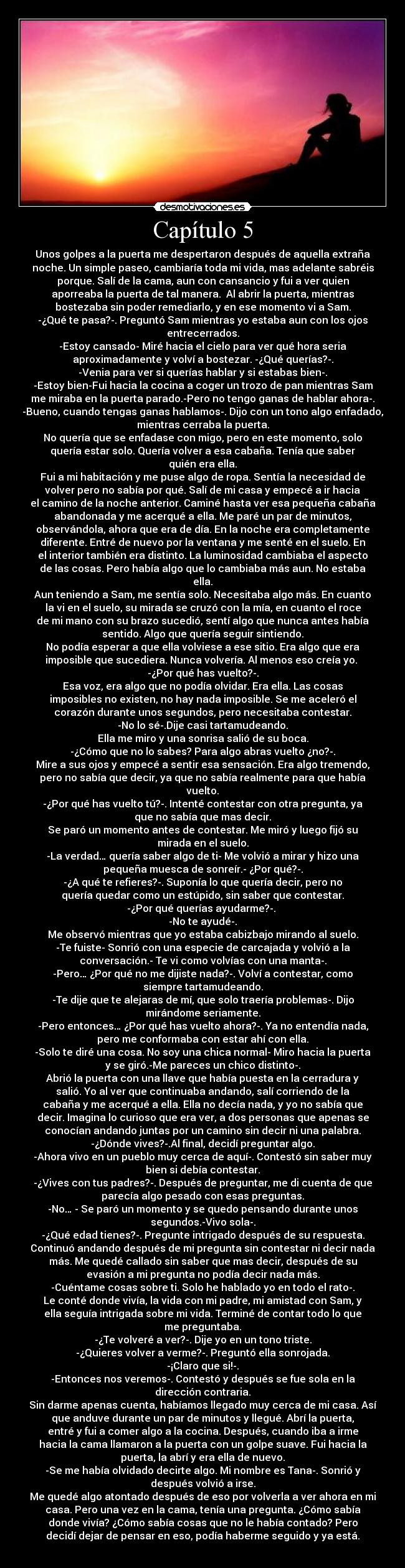 Capítulo 5 - Unos golpes a la puerta me despertaron después de aquella extraña
noche. Un simple paseo, cambiaría toda mi vida, mas adelante sabréis
porque. Salí de la cama, aun con cansancio y fui a ver quien
aporreaba la puerta de tal manera.  Al abrir la puerta, mientras
bostezaba sin poder remediarlo, y en ese momento vi a Sam.
-¿Qué te pasa?-. Preguntó Sam mientras yo estaba aun con los ojos
entrecerrados.
-Estoy cansado- Miré hacia el cielo para ver qué hora seria
aproximadamente y volví a bostezar. -¿Qué querías?-.
-Venia para ver si querías hablar y si estabas bien-.
-Estoy bien-Fui hacia la cocina a coger un trozo de pan mientras Sam
me miraba en la puerta parado.-Pero no tengo ganas de hablar ahora-.
-Bueno, cuando tengas ganas hablamos-. Dijo con un tono algo enfadado,
mientras cerraba la puerta.
No quería que se enfadase con migo, pero en este momento, solo
quería estar solo. Quería volver a esa cabaña. Tenía que saber
quién era ella.
Fui a mi habitación y me puse algo de ropa. Sentía la necesidad de
volver pero no sabía por qué. Salí de mi casa y empecé a ir hacia
el camino de la noche anterior. Caminé hasta ver esa pequeña cabaña
abandonada y me acerqué a ella. Me paré un par de minutos,
observándola, ahora que era de día. En la noche era completamente
diferente. Entré de nuevo por la ventana y me senté en el suelo. En
el interior también era distinto. La luminosidad cambiaba el aspecto
de las cosas. Pero había algo que lo cambiaba más aun. No estaba
ella.
Aun teniendo a Sam, me sentía solo. Necesitaba algo más. En cuanto
la vi en el suelo, su mirada se cruzó con la mía, en cuanto el roce
de mi mano con su brazo sucedió, sentí algo que nunca antes había
sentido. Algo que quería seguir sintiendo.
No podía esperar a que ella volviese a ese sitio. Era algo que era
imposible que sucediera. Nunca volvería. Al menos eso creía yo. 
-¿Por qué has vuelto?-.
Esa voz, era algo que no podía olvidar. Era ella. Las cosas
imposibles no existen, no hay nada imposible. Se me aceleró el
corazón durante unos segundos, pero necesitaba contestar.
-No lo sé-.Dije casi tartamudeando.
Ella me miro y una sonrisa salió de su boca.
-¿Cómo que no lo sabes? Para algo abras vuelto ¿no?-.
Mire a sus ojos y empecé a sentir esa sensación. Era algo tremendo,
pero no sabía que decir, ya que no sabía realmente para que había
vuelto.
-¿Por qué has vuelto tú?-. Intenté contestar con otra pregunta, ya
que no sabía que mas decir.
Se paró un momento antes de contestar. Me miró y luego fijó su
mirada en el suelo.
-La verdad… quería saber algo de ti- Me volvió a mirar y hizo una
pequeña muesca de sonreír.- ¿Por qué?-.
-¿A qué te refieres?-. Suponía lo que quería decir, pero no
quería quedar como un estúpido, sin saber que contestar.
-¿Por qué querías ayudarme?-. 
-No te ayudé-.
Me observó mientras que yo estaba cabizbajo mirando al suelo.
-Te fuiste- Sonrió con una especie de carcajada y volvió a la
conversación.- Te vi como volvías con una manta-.
-Pero… ¿Por qué no me dijiste nada?-. Volví a contestar, como
siempre tartamudeando.
-Te dije que te alejaras de mí, que solo traería problemas-. Dijo
mirándome seriamente.
-Pero entonces… ¿Por qué has vuelto ahora?-. Ya no entendía nada,
pero me conformaba con estar ahí con ella.
-Solo te diré una cosa. No soy una chica normal- Miro hacia la puerta
y se giró.-Me pareces un chico distinto-.
Abrió la puerta con una llave que había puesta en la cerradura y
salió. Yo al ver que continuaba andando, salí corriendo de la
cabaña y me acerqué a ella. Ella no decía nada, y yo no sabía que
decir. Imagina lo curioso que era ver, a dos personas que apenas se
conocían andando juntas por un camino sin decir ni una palabra.
-¿Dónde vives?-.Al final, decidí preguntar algo.
-Ahora vivo en un pueblo muy cerca de aquí-. Contestó sin saber muy
bien si debía contestar.
-¿Vives con tus padres?-. Después de preguntar, me di cuenta de que
parecía algo pesado con esas preguntas.
-No… - Se paró un momento y se quedo pensando durante unos
segundos.-Vivo sola-.
-¿Qué edad tienes?-. Pregunte intrigado después de su respuesta.
Continuó andando después de mi pregunta sin contestar ni decir nada
más. Me quedé callado sin saber que mas decir, después de su
evasión a mi pregunta no podía decir nada más.
-Cuéntame cosas sobre ti. Solo he hablado yo en todo el rato-.
Le conté donde vivía, la vida con mi padre, mi amistad con Sam, y
ella seguía intrigada sobre mi vida. Terminé de contar todo lo que
me preguntaba.
-¿Te volveré a ver?-. Dije yo en un tono triste.
-¿Quieres volver a verme?-. Preguntó ella sonrojada.
-¡Claro que si!-.
-Entonces nos veremos-. Contestó y después se fue sola en la
dirección contraria.
Sin darme apenas cuenta, habíamos llegado muy cerca de mi casa. Así
que anduve durante un par de minutos y llegué. Abrí la puerta,
entré y fui a comer algo a la cocina. Después, cuando iba a irme
hacia la cama llamaron a la puerta con un golpe suave. Fui hacia la
puerta, la abrí y era ella de nuevo.
-Se me había olvidado decirte algo. Mi nombre es Tana-. Sonrió y
después volvió a irse.
Me quedé algo atontado después de eso por volverla a ver ahora en mi
casa. Pero una vez en la cama, tenía una pregunta. ¿Cómo sabía
donde vivía? ¿Cómo sabía cosas que no le había contado? Pero
decidí dejar de pensar en eso, podía haberme seguido y ya está.
