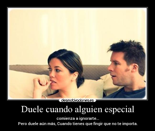 Duele cuando alguien especial - comienza a ignorarte...
Pero duele aún más, Cuando tienes que fingir que no te importa.