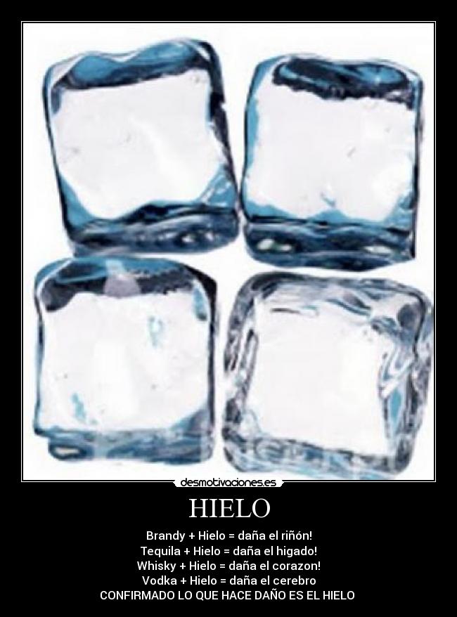 HIELO - Brandy + Hielo = daña el riñón!
Tequila + Hielo = daña el higado!
Whisky + Hielo = daña el corazon!
Vodka + Hielo = daña el cerebro
CONFIRMADO LO QUE HACE DAÑO ES EL HIELO