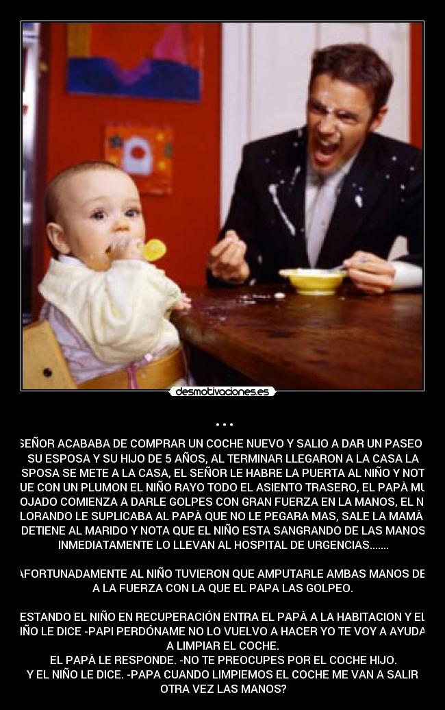 ... - UN SEÑOR ACABABA DE COMPRAR UN COCHE NUEVO Y SALIO A DAR UN PASEO CON
SU ESPOSA Y SU HIJO DE 5 AÑOS, AL TERMINAR LLEGARON A LA CASA LA
ESPOSA SE METE A LA CASA, EL SEÑOR LE HABRE LA PUERTA AL NIÑO Y NOTA
QUE CON UN PLUMON EL NIÑO RAYO TODO EL ASIENTO TRASERO, EL PAPÀ MUY
ENOJADO COMIENZA A DARLE GOLPES CON GRAN FUERZA EN LA MANOS, EL NIÑO
LLORANDO LE SUPLICABA AL PAPÀ QUE NO LE PEGARA MAS, SALE LA MAMÀ Y
DETIENE AL MARIDO Y NOTA QUE EL NIÑO ESTA SANGRANDO DE LAS MANOS
INMEDIATAMENTE LO LLEVAN AL HOSPITAL DE URGENCIAS.......
DESAFORTUNADAMENTE AL NIÑO TUVIERON QUE AMPUTARLE AMBAS MANOS DEBIDO
A LA FUERZA CON LA QUE EL PAPA LAS GOLPEO.
ESTANDO EL NIÑO EN RECUPERACIÓN ENTRA EL PAPÀ A LA HABITACION Y EL
NIÑO LE DICE -PAPI PERDÓNAME NO LO VUELVO A HACER YO TE VOY A AYUDAR
A LIMPIAR EL COCHE.
EL PAPÀ LE RESPONDE. -NO TE PREOCUPES POR EL COCHE HIJO.
Y EL NIÑO LE DICE. -PAPA CUANDO LIMPIEMOS EL COCHE ME VAN A SALIR
OTRA VEZ LAS MANOS?