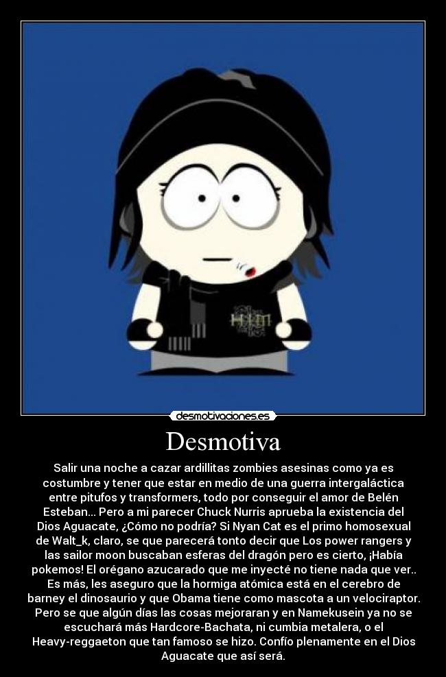 Desmotiva - Salir una noche a cazar ardillitas zombies asesinas como ya es
costumbre y tener que estar en medio de una guerra intergaláctica
entre pitufos y transformers, todo por conseguir el amor de Belén
Esteban... Pero a mi parecer Chuck Nurris aprueba la existencia del
Dios Aguacate, ¿Cómo no podría? Si Nyan Cat es el primo homosexual
de Walt_k, claro, se que parecerá tonto decir que Los power rangers y
las sailor moon buscaban esferas del dragón pero es cierto, ¡Había
pokemos! El orégano azucarado que me inyecté no tiene nada que ver..
Es más, les aseguro que la hormiga atómica está en el cerebro de
barney el dinosaurio y que Obama tiene como mascota a un velociraptor.
Pero se que algún días las cosas mejoraran y en Namekusein ya no se
escuchará más Hardcore-Bachata, ni cumbia metalera, o el
Heavy-reggaeton que tan famoso se hizo. Confío plenamente en el Dios
Aguacate que así será.