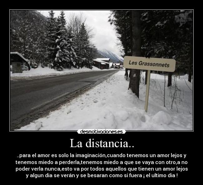 La distancia.. - ..para el amor es solo la imaginación,cuando tenemos un amor lejos y
tenemos miedo a perderla,tenemos miedo a que se vaya con otro,a no
poder verla nunca,esto va por todos aquellos que tienen un amor lejos
y algun dia se verán y se besaran como si fuera ¡ el ultimo dia !