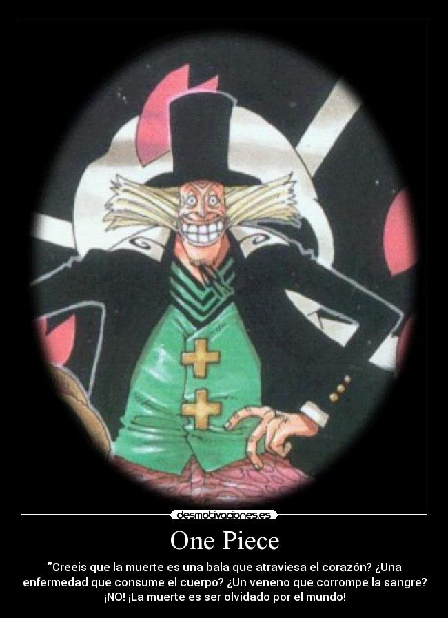 One Piece - Creeis que la muerte es una bala que atraviesa el corazón? ¿Una
enfermedad que consume el cuerpo? ¿Un veneno que corrompe la sangre?
¡NO! ¡La muerte es ser olvidado por el mundo!
