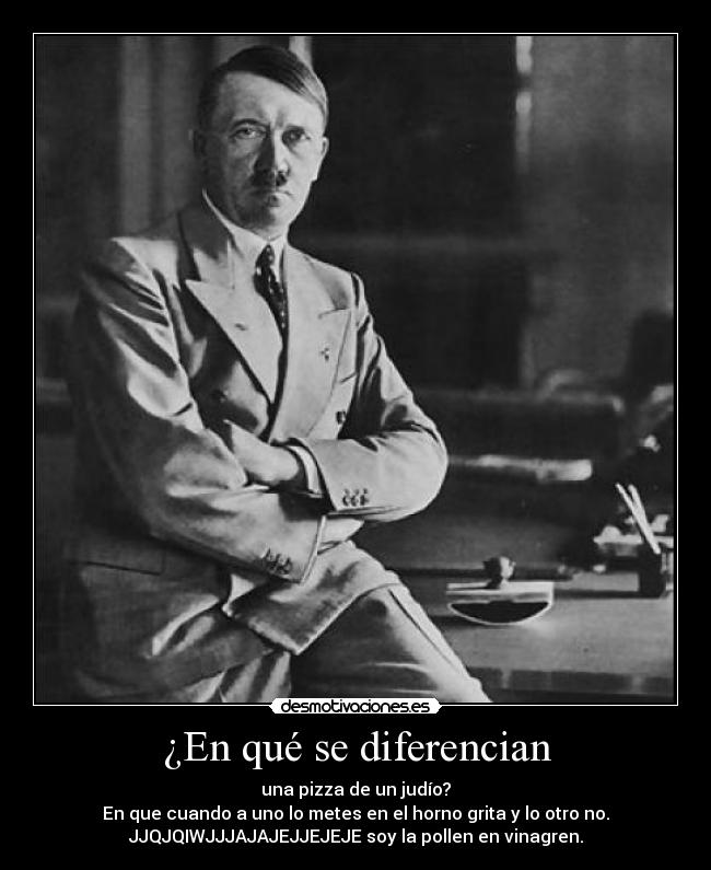 ¿En qué se diferencian - una pizza de un judío?
En que cuando a uno lo metes en el horno grita y lo otro no.
JJQJQIWJJJAJAJEJJEJEJE soy la pollen en vinagren.