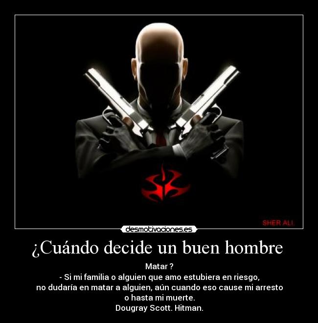 ¿Cuándo decide un buen hombre - Matar ?
- Si mi familia o alguien que amo estubiera en riesgo,
no dudaría en matar a alguien, aún cuando eso cause mi arresto
o hasta mi muerte.
Dougray Scott. Hitman.