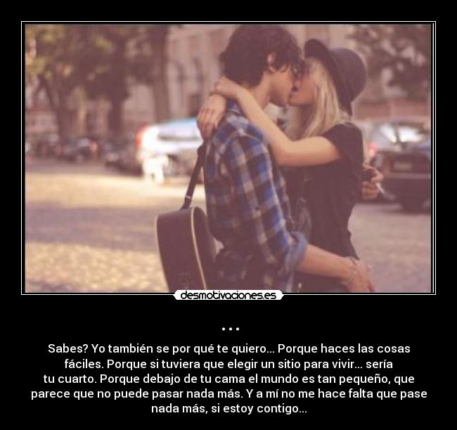 ... - Sabes? Yo también se por qué te quiero... Porque haces las cosas
fáciles. Porque si tuviera que elegir un sitio para vivir... sería
tu cuarto. Porque debajo de tu cama el mundo es tan pequeño, que
parece que no puede pasar nada más. Y a mí no me hace falta que pase
nada más, si estoy contigo...