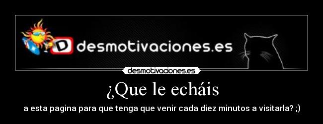 ¿Que le echáis - a esta pagina para que tenga que venir cada diez minutos a visitarla? ;)