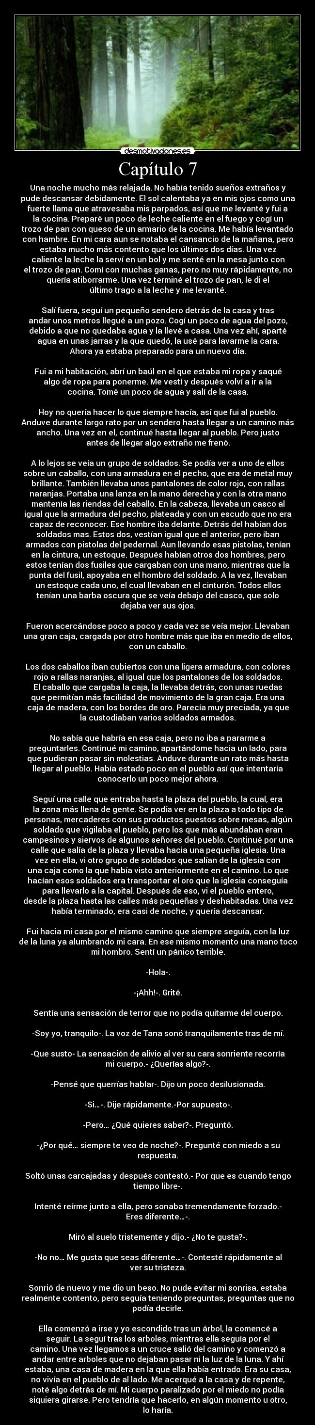 Capítulo 7 - Una noche mucho más relajada. No había tenido sueños extraños y
pude descansar debidamente. El sol calentaba ya en mis ojos como una
fuerte llama que atravesaba mis parpados, así que me levanté y fui a
la cocina. Preparé un poco de leche caliente en el fuego y cogí un
trozo de pan con queso de un armario de la cocina. Me había levantado
con hambre. En mi cara aun se notaba el cansancio de la mañana, pero
estaba mucho más contento que los últimos dos días. Una vez
caliente la leche la serví en un bol y me senté en la mesa junto con
el trozo de pan. Comí con muchas ganas, pero no muy rápidamente, no
quería atiborrarme. Una vez terminé el trozo de pan, le di el
último trago a la leche y me levanté.
Salí fuera, seguí un pequeño sendero detrás de la casa y tras
andar unos metros llegué a un pozo. Cogí un poco de agua del pozo,
debido a que no quedaba agua y la llevé a casa. Una vez ahí, aparté
agua en unas jarras y la que quedó, la usé para lavarme la cara.
Ahora ya estaba preparado para un nuevo día.
Fui a mi habitación, abrí un baúl en el que estaba mi ropa y saqué
algo de ropa para ponerme. Me vestí y después volví a ir a la
cocina. Tomé un poco de agua y salí de la casa.
Hoy no quería hacer lo que siempre hacía, así que fui al pueblo.
Anduve durante largo rato por un sendero hasta llegar a un camino más
ancho. Una vez en el, continué hasta llegar al pueblo. Pero justo
antes de llegar algo extraño me frenó.
A lo lejos se veía un grupo de soldados. Se podía ver a uno de ellos
sobre un caballo, con una armadura en el pecho, que era de metal muy
brillante. También llevaba unos pantalones de color rojo, con rallas
naranjas. Portaba una lanza en la mano derecha y con la otra mano
mantenía las riendas del caballo. En la cabeza, llevaba un casco al
igual que la armadura del pecho, plateada y con un escudo que no era
capaz de reconocer. Ese hombre iba delante. Detrás del habían dos
soldados mas. Estos dos, vestían igual que el anterior, pero iban
armados con pistolas del pedernal. Aun llevando esas pistolas, tenían
en la cintura, un estoque. Después habían otros dos hombres, pero
estos tenían dos fusiles que cargaban con una mano, mientras que la
punta del fusil, apoyaba en el hombro del soldado. A la vez, llevaban
un estoque cada uno, el cual llevaban en el cinturón. Todos ellos
tenían una barba oscura que se veía debajo del casco, que solo
dejaba ver sus ojos.
Fueron acercándose poco a poco y cada vez se veía mejor. Llevaban
una gran caja, cargada por otro hombre más que iba en medio de ellos,
con un caballo.
Los dos caballos iban cubiertos con una ligera armadura, con colores
rojo a rallas naranjas, al igual que los pantalones de los soldados.
El caballo que cargaba la caja, la llevaba detrás, con unas ruedas
que permitían más facilidad de movimiento de la gran caja. Era una
caja de madera, con los bordes de oro. Parecía muy preciada, ya que
la custodiaban varios soldados armados.
No sabía que habría en esa caja, pero no iba a pararme a
preguntarles. Continué mi camino, apartándome hacia un lado, para
que pudieran pasar sin molestias. Anduve durante un rato más hasta
llegar al pueblo. Había estado poco en el pueblo así que intentaría
conocerlo un poco mejor ahora.
Seguí una calle que entraba hasta la plaza del pueblo, la cual, era
la zona más llena de gente. Se podía ver en la plaza a todo tipo de
personas, mercaderes con sus productos puestos sobre mesas, algún
soldado que vigilaba el pueblo, pero los que más abundaban eran
campesinos y siervos de algunos señores del pueblo. Continué por una
calle que salía de la plaza y llevaba hacia una pequeña iglesia. Una
vez en ella, vi otro grupo de soldados que salían de la iglesia con
una caja como la que había visto anteriormente en el camino. Lo que
hacían esos soldados era transportar el oro que la iglesia conseguía
para llevarlo a la capital. Después de eso, vi el pueblo entero,
desde la plaza hasta las calles más pequeñas y deshabitadas. Una vez
había terminado, era casi de noche, y quería descansar.
Fui hacia mi casa por el mismo camino que siempre seguía, con la luz
de la luna ya alumbrando mi cara. En ese mismo momento una mano toco
mi hombro. Sentí un pánico terrible.
-Hola-.
-¡Ahh!-. Grité.
Sentía una sensación de terror que no podía quitarme del cuerpo.
-Soy yo, tranquilo-. La voz de Tana sonó tranquilamente tras de mí.
-Que susto- La sensación de alivio al ver su cara sonriente recorría
mi cuerpo.- ¿Querías algo?-.
-Pensé que querrías hablar-. Dijo un poco desilusionada.
-Si…-. Dije rápidamente.-Por supuesto-.
-Pero… ¿Qué quieres saber?-. Preguntó.
-¿Por qué… siempre te veo de noche?-. Pregunté con miedo a su
respuesta.
Soltó unas carcajadas y después contestó.- Por que es cuando tengo
tiempo libre-.
Intenté reírme junto a ella, pero sonaba tremendamente forzado.-
Eres diferente…-.
Miró al suelo tristemente y dijo.- ¿No te gusta?-.
-No no… Me gusta que seas diferente…-. Contesté rápidamente al
ver su tristeza.
Sonrió de nuevo y me dio un beso. No pude evitar mi sonrisa, estaba
realmente contento, pero seguía teniendo preguntas, preguntas que no
podía decirle.
Ella comenzó a irse y yo escondido tras un árbol, la comencé a
seguir. La seguí tras los arboles, mientras ella seguía por el
camino. Una vez llegamos a un cruce salió del camino y comenzó a
andar entre arboles que no dejaban pasar ni la luz de la luna. Y ahí
estaba, una casa de madera en la que ella había entrado. Era su casa,
no vivía en el pueblo de al lado. Me acerqué a la casa y de repente,
noté algo detrás de mí. Mi cuerpo paralizado por el miedo no podía
siquiera girarse. Pero tendría que hacerlo, en algún momento u otro,
lo haría.