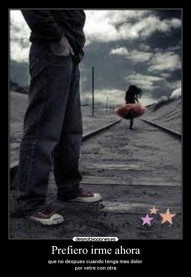 Prefiero irme ahora - que no despues cuando tenga mas dolor
por vetre con otra
