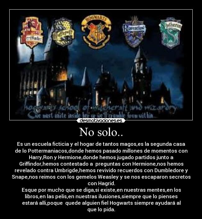 No solo.. - Es un escuela ficticia y el hogar de tantos magos,es la segunda casa
de lo Pottermaniacos,donde hemos pasado millones de momentos con
Harry,Ron y Hermione,donde hemos jugado partidos junto a
Griffindor,hemos contestado a preguntas con Hermione,nos hemos
revelado contra Umbrigde,hemos revivido recuerdos con Dumbledore y
Snape,nos reimos con los gemelos Weasley y se nos escaparon secretos
con Hagrid.
Esque por mucho que se diga,si existe,en nuestras mentes,en los
libros,en las pelis,en nuestras ilusiones,siempre que lo pienses
estará alli,poque quede alguien fiel Hogwarts siempre ayudará al
que lo pida.