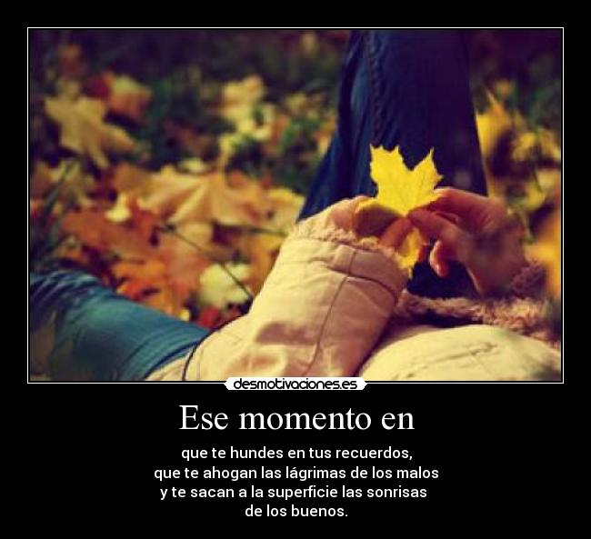 Ese momento en - que te hundes en tus recuerdos,
que te ahogan las lágrimas de los malos
y te sacan a la superficie las sonrisas
de los buenos.