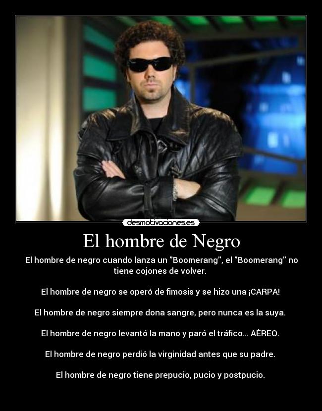 El hombre de Negro - El hombre de negro cuando lanza un Boomerang, el Boomerang no
tiene cojones de volver. 

El hombre de negro se operó de fimosis y se hizo una ¡CARPA! 

El hombre de negro siempre dona sangre, pero nunca es la suya. 

El hombre de negro levantó la mano y paró el tráfico... AÉREO. 

El hombre de negro perdió la virginidad antes que su padre. 

El hombre de negro tiene prepucio, pucio y postpucio. 

