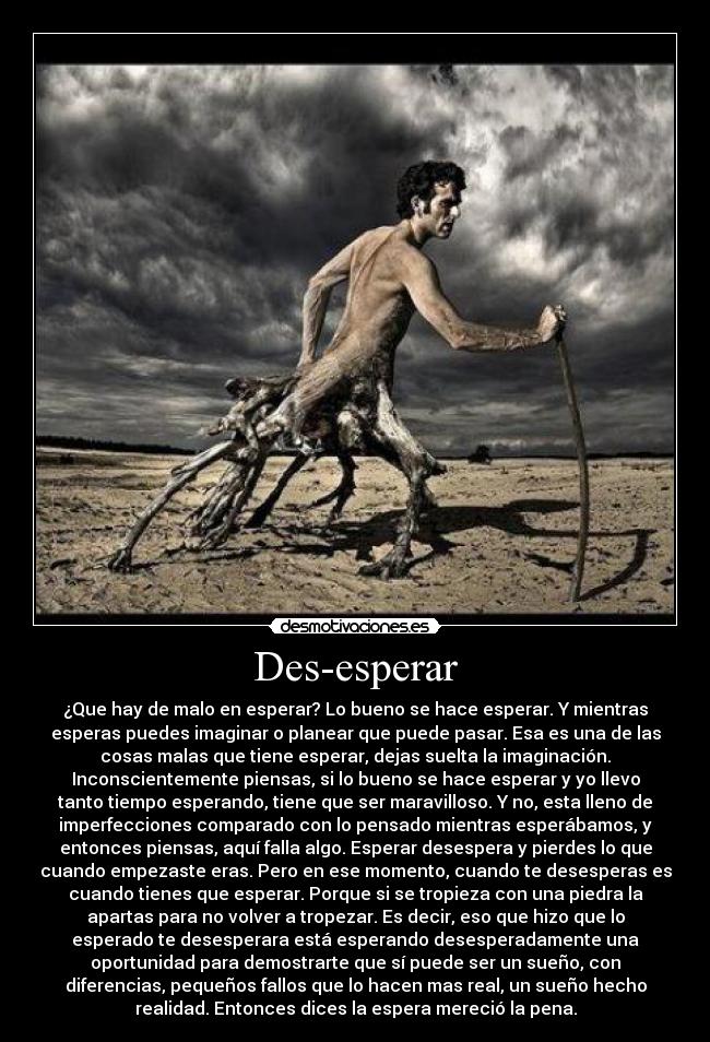 Des-esperar - ¿Que hay de malo en esperar? Lo bueno se hace esperar. Y mientras
esperas puedes imaginar o planear que puede pasar. Esa es una de las
cosas malas que tiene esperar, dejas suelta la imaginación.
Inconscientemente piensas, si lo bueno se hace esperar y yo llevo
tanto tiempo esperando, tiene que ser maravilloso. Y no, esta lleno de
imperfecciones comparado con lo pensado mientras esperábamos, y
entonces piensas, aquí falla algo. Esperar desespera y pierdes lo que
cuando empezaste eras. Pero en ese momento, cuando te desesperas es
cuando tienes que esperar. Porque si se tropieza con una piedra la
apartas para no volver a tropezar. Es decir, eso que hizo que lo
esperado te desesperara está esperando desesperadamente una
oportunidad para demostrarte que sí puede ser un sueño, con
diferencias, pequeños fallos que lo hacen mas real, un sueño hecho
realidad. Entonces dices la espera mereció la pena.