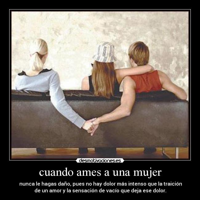 cuando ames a una mujer - nunca le hagas daño, pues no hay dolor más intenso que la traición
de un amor y la sensación de vacío que deja ese dolor.